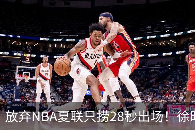 放弃NBA夏联只捞28秒出场！徐昕推迟报到，打响反抗固化集训第一枪