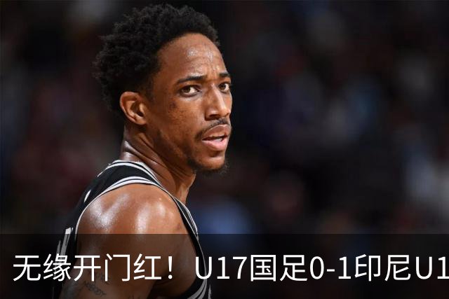无缘开门红！U17国足0-1印尼U17 孔玺诺抽射造险国足下场对阵日本