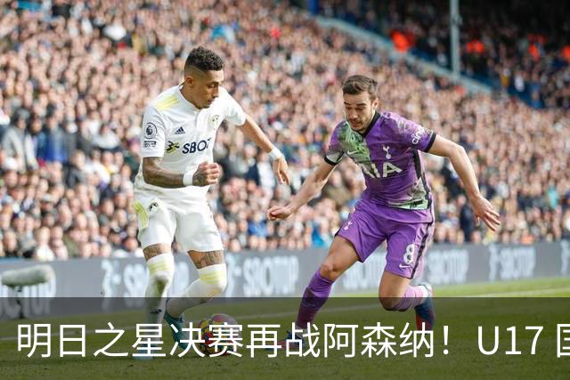 明日之星决赛再战阿森纳！U17 国足主帅浮嶋敏直言：非常期待这场对决